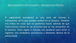 REGLAMENTO ESTUDIANTIL: DEFINICION PROPIA 
El reglamento estudiantil es una serie de normas e 
indicaciones de lo que puedes realizar en el claustro. También 
nos indica las cosas que no podemos hacer, además de que 
instrucciones tomar en las acciones que se nos presenten en 
el claustro. Estas reglas o normas nos ayudaran para tener o 
registrar una verdadera convivencia y bienestar dentro de la 
universidad. 
 