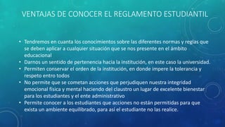 VENTAJAS DE CONOCER EL REGLAMENTO ESTUDIANTIL 
• Tendremos en cuanta los conocimientos sobre las diferentes normas y reglas que 
se deben aplicar a cualquier situación que se nos presente en el ámbito 
educacional 
• Darnos un sentido de pertenencia hacia la institución, en este caso la universidad. 
• Permiten conservar el orden de la institución, en donde impere la tolerancia y 
respeto entro todos 
• No permite que se cometan acciones que perjudiquen nuestra integridad 
emocional física y mental haciendo del claustro un lugar de excelente bienestar 
para los estudiantes y el ente administrativo 
• Permite conocer a los estudiantes que acciones no están permitidas para que 
exista un ambiente equilibrado, para así el estudiante no las realice. 
 