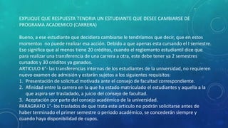 EXPLIQUE QUE RESPUESTA TENDRIA UN ESTUDIANTE QUE DESEE CAMBIARSE DE 
PROGRAMA ACADEMICO (CARRERA) 
Bueno, a ese estudiante que decidiera cambiarse le tendríamos que decir, que en estos 
momentos no puede realizar esa acción. Debido a que apenas esta cursando el I semestre. 
Eso significa que al menos tiene 20 créditos, cuando el reglemanto estudiantil dice que 
para realizar una transferencia de una carrera a otra, este debe tener ya 2 semestres 
cursados y 30 créditos ya ganados. 
ARTICULO 6°- las transferencias internas de los estudiantes de la universidad, no requieren 
nuevo examen de admisión y estarán sujetos a los siguientes requisitos: 
1. Presentación de solicitud motivada ante el consejo de facultad correspondiente. 
2. Afinidad entre la carrera en la que ha estado matriculado el estudiantes y aquella a la 
que aspira ser trasladado, a juicio del consejo de facultad. 
3. Aceptación por parte del consejo académico de la universidad. 
PARAGRAFO 1°- los traslados de que trata este articulo no podrán solicitarse antes de 
haber terminado el primer semestre o periodo académico, se concederán siempre y 
cuando haya disponibilidad de cupos. 
 