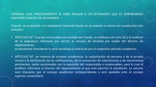 EXPONGA CUAL PROCEDIMIENTO SE DEBE APLICAR A UN ESTUDIANTE QUE ES SORPRENDIDO 
HACIENDO FRAUDE EN UN EXAMEN. 
Cuando se sorprende a un estudiante haciendo fraude en un examen se tienen en cuanta estos dos 
artículos: 
• ARTICULO 53°: Cuando una prueba sea anulada por fraude, se calificara con cero (0) y el profesor 
de la asignatura informara por escrito al consejo de facultad por medio del director de 
departamento. 
el estudiante reincidente le será cancelada la matricula por el respectivo periodo académico. 
• ARTICULO 54°: en materia de pruebas académicas, la suplantación de persona o de la prueba 
misma o la falsificación de las calificaciones, de la sustracción de solucionarios o de documentos 
pertinentes, serán sancionadas con la expulsión del responsable o responsables, para lo cual el 
profesor informara al director del departamento al que esta adscrito el estudiante. La sanción 
será impuesta, por el consejo académico correspondiente y será apelable ante el consejo 
superior universitario. 
 