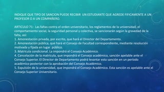 INDIQUE QUE TIPO DE SANCION PUEDE RECIBIR UN ESTUDIANTE QUE AGREDE FIFICAMENTE A UN 
PROFESOR O A UN COMPAÑERO. 
ARTICULO 71: Las faltas contra el orden universitario, los reglamentos de la universidad, el 
comportamiento social, la seguridad personal y colectiva, se sancionarán según la gravedad de la 
falta, así: 
1. Amonestación privada, por escrito, que hará el Director del Departamento. 
2. Amonestación pública, que hará el Consejo de Facultad correspondiente, mediante resolución 
motivada y fijada en lugar público. 
3. Matrícula condicional. La impondrá el Consejo Académico. 
4. Cancelación de la matrícula, que impondrá el Consejo académico, sanción apelable ante el 
Consejo Superior. El Director de Departamento podrá levantar esta sanción en un período 
académico posterior con la aprobación del Consejo Académico. 
5. Expulsión de la universidad, que impondrá el Consejo Académico. Esta sanción es apelable ante el 
Consejo Superior Universitario. 
 