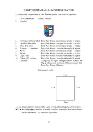 15
CARACTERÍSTICAS PARA LA IMPRESIÓN DE LA TESIS
La presentación empastada de la Tesis deberá seguir las características siguientes:
1. Color del Empaste: Guinda – Dorado
2. Logotipo
3. Nombre de la Universidad: Times New Roman en mayúscula tamaño 18 negrita.
4. Escuela de Postgrado: Times New Roman en mayúscula tamaño 16 negrita.
5. Título de la tesis: Times New Roman en mayúscula tamaño 14 negrita.
6. Tesis para… y mención: Times New Roman en minúscula tamaño 14 negrita.
7. Autor: Times New Roman en mayúscula tamaño 14 negrita.
8. Asesor: Times New Roman en mayúscula tamaño 14 negrita.
9. Lugar y año: Times New Roman en minúscula tamaño 14 negrita.
10. Código o Nº. registro: Times New Roman en minúscula tamaño 12 negrita.
11. Contenido: El original y las copias serán presentados en hojas A4
80 g. y deberán estar escritos a doble espacio con letra
Times New Roman 12 puntos.
Los márgenes serán:
3 cm
4 cm 3 cm
3 cm
12. Las páginas deberán ser numeradas según correspondan en la parte central inferior
NOTA: Para el proyecto también se tendrá en cuenta estas especificaciones sólo se
omitirá el numeral 1. Se presentará espiralado.
 