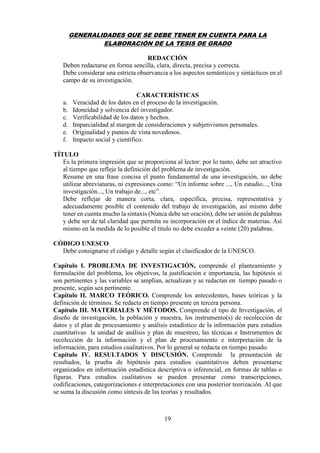 19
GENERALIDADES QUE SE DEBE TENER EN CUENTA PARA LA
ELABORACIÓN DE LA TESIS DE GRADO
REDACCIÓN
Deben redactarse en forma sencilla, clara, directa, precisa y correcta.
Debe considerar una estricta observancia a los aspectos semánticos y sintácticos en el
campo de su investigación.
CARACTERÍSTICAS
a. Veracidad de los datos en el proceso de la investigación.
b. Idoneidad y solvencia del investigador.
c. Verificabilidad de los datos y hechos.
d. Imparcialidad al margen de consideraciones y subjetivismos personales.
e. Originalidad y puntos de vista novedosos.
f. Impacto social y científico.
TÍTULO
Es la primera impresión que se proporciona al lector: por lo tanto, debe ser atractivo
al tiempo que refleje la definición del problema de investigación.
Resume en una frase concisa el punto fundamental de una investigación, no debe
utilizar abreviaturas, ni expresiones como: “Un informe sobre ..., Un estudio..., Una
investigación..., Un trabajo de..., etc”.
Debe reflejar de manera corta, clara, específica, precisa, representativa y
adecuadamente posible el contenido del trabajo de investigación, así mismo debe
tener en cuenta mucho la sintaxis (Nunca debe ser oración), debe ser unión de palabras
y debe ser de tal claridad que permita su incorporación en el índice de materias. Así
mismo en la medida de lo posible el titulo no debe exceder a veinte (20) palabras.
CÓDIGO UNESCO
Debe consignarse el código y detalle según el clasificador de la UNESCO.
Capítulo I. PROBLEMA DE INVESTIGACIÓN, comprende el planteamiento y
formulación del problema, los objetivos, la justificación e importancia, las hipótesis si
son pertinentes y las variables se amplían, actualizan y se redactan en tiempo pasado o
presente, según sea pertinente.
Capítulo II. MARCO TEÓRICO. Comprende los antecedentes, bases teóricas y la
definición de términos. Se redacta en tiempo presente en tercera persona.
Capítulo III. MATERIALES Y MÉTODOS. Comprende el tipo de Investigación, el
diseño de investigación, la población y muestra, los instrumento(s) de recolección de
datos y el plan de procesamiento y análisis estadístico de la información para estudios
cuantitativas la unidad de análisis y plan de muestreo, las técnicas e Instrumentos de
recolección de la información y el plan de procesamiento e interpretación de la
información, para estudios cualitativos. Por lo general se redacta en tiempo pasado.
Capítulo IV. RESULTADOS Y DISCUSIÓN. Comprende la presentación de
resultados, la prueba de hipótesis para estudios cuantitativos deben presentarse
organizados en información estadística descriptiva o inferencial, en formas de tablas o
figuras. Para estudios cualitativos se pueden presentar como transcripciones,
codificaciones, categorizaciones e interpretaciones con una posterior teorización. Al que
se suma la discusión como síntesis de las teorías y resultados.
 