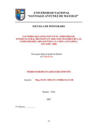 25
UNIVERSIDAD NACIONAL
“SANTIAGO ANTUNEZ DE MAYOLO”
ESCUELA DE POSTGRADO
FACTORES QUE INFLUYEN EN EL APRENDIZAJE
INTERCULTURAL BILINGÜE EN ADULTOS MAYORES DE LAS
COMUNIDADES ADYACENTES A LA MINA ANTAMINA
ANCASH”, 2006
Tesis para optar el grado de Doctor
en Educación
PEDRO FEDERICO GARGUERO EFIPAÑO
Asesora: Mag. ELSY ADELITA NORK SLATAR
Huaraz – Perú
2007
Nº. Registro: _ _ _ _ _ _ _
 