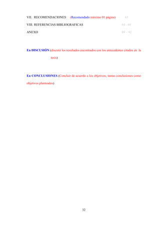 32
VII. RECOMENDACIONES (Recomendado máximo 01 página) 63
VIII. REFERENCIAS BIBLIOGRAFICAS 64 - 68
ANEXO 69 – 92
En DISCUSIÓN (discutir los resultados encontrados con los antecedentes citados en la
tesis)
En CONCLUSIONES (Concluir de acuerdo a los objetivos; tantas conclusiones como
objetivos planteados)
 
