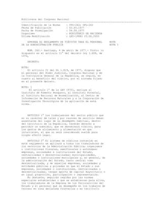 Biblioteca del Congreso Nacional 
-------------------------------------------------------------------------------- 
Identificación de la Norma : DTO-262; DFL-262 
Fecha de Publicación : 03.05.1977 
Fecha de Promulgación : 04.04.1977 
Organismo : MINISTERIO DE HACIENDA 
Ultima Modificación : LEY-19882 23.06.2003 
APRUEBA EL REGLAMENTO DE VIÁTICOS PARA EL PERSONAL NOTA 
DE LA ADMINISTRACIÓN PÚBLICA NOTA 1 
NUM. 262.- Santiago, 4 de abril de 1977.- Visto: lo 
dispuesto en el artículo 11° del decreto ley 1.608, de 
1976, 
DECRETO: 
NOTA: 
El artículo 21 del DL 1.819, de 1977, dispuso que 
el personal del Poder Judicial, Congreso Nacional y de 
la Contraloría General de la República, se regirá, en 
cuanto al beneficio del viático, por el sistema fijado 
en el presente decreto. 
NOTA: 1 
El artículo 1º de la LEY 19701, excluye al 
Instituto de Fomento Pesquero, al Instituto Forestal, 
al Instituto Nacional de Normalización, al Centro de 
Información de Recursos Naturales y a la Corporación de 
Investigación Tecnológica de la aplicación de esta 
norma. 
ARTICULO 1° Los trabajadores del sector público que 
en su carácter de tales y por razones de servicio deban 
ausentarse del lugar de su desempeño habitual, dentro 
del territorio de la República, tendrán derecho a 
percibir un subsidio, que se denominará viático, para 
los gastos de alojamiento y alimentación en que 
incurrieren, el que no será considerado sueldo para 
ningún efecto legal. 
ARTICULO 2° El sistema de viáticos contenido en 
este reglamento se aplicará a todos los trabajadores de 
los servicios de la Administración Pública; organismos 
o instituciones fiscales, semifiscales o autónomas; 
empresas, sociedades e instituciones del Estado, 
centralizadas o descentralizadas; municipalidades, 
sociedades o instituciones municipales y, en general, de 
la administración del Estado, tanto central como 
descentralizada, y de aquellas empresas, sociedades y 
entidades públicas y privadas en que el Estado o sus 
empresas, sociedades o instituciones, centralizadas o 
descentralizadas, tengan aporte de capital mayoritario o 
en igual proporción, participación o representación. 
No obstante, seguirán regidas por las normas 
especiales establecidas o que se establezcan para ellos, 
los trabajadores de la Empresa de los Ferrocarriles del 
Estado y el personal que se desempeñe en los trabajos de 
terreno en zona declarada fronteriza o en territorio 
 