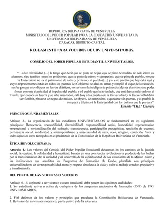 REPUBLICA BOLIVARIANA DE VENEZUELA
MINISTERIO DEL PODER POPULAR PARA LA EDUCACION UNIVERSITARIA
UNIVERSIDAD BOLIVARIANA DE VENEZUELA
CARACAS, DISTRITO CAPITAL
REGLAMENTO PARA VOCEROS DE UBV UNIVERSITARIOS.
CONSEJO DEL PODER POPULAR ESTUDIANTIL UNIVERSITARIOS.
“…a la Universidad (…) le tengo que decir que se pinte de negro, que se pinte de mulato, no sólo entre los
alumnos, sino también entre los profesores; que se pinte de obrero y campesino, que se pinte de pueblo, porque
la Universidad no es el patrimonio de nadie y pertenece al pueblo (…) y si este pueblo que hoy está aquí y
cuyos representantes están en todos los puestos del Gobierno, se alzó en armas y rompió el dique de la reacción,
no fue porque esos diques no fueron elásticos, no tuvieron la inteligencia primordial de ser elásticos para poder
frenar con esta elasticidad el impulso del pueblo, y el pueblo que ha triunfado, que está hasta malcriado en el
triunfo, que conoce su fuerza y se sabe arrollador, está hoy a las puertas de la Universidad y la Universidad debe
ser flexible, pintarse de negro, de mulato, de obrero, de campesino, o quedarse sin puertas, y el pueblo la
romperá y él pintará la Universidad con los colores que le parezca”.
Ernesto “CHE” Guevara
PRINCIPIOS FUNDAMENTALES
Artículo 3.- La organización de los estudiantes UNIVERSITARIOS se fundamentará en los siguientes
principios: Democracia, revocabilidad, alternabilidad, responsabilidad social, honestidad, representación
proporcional y personalización del sufragio, transparencia, participación protagónica, rendición de cuentas,
pertinencia social, solidaridad y antiimperialismo y universalidad de raza, sexo, religión, condición física y
todos aquellos otros recogidos en el preámbulo de la Constitución de la República Bolivariana de Venezuela.
ÉTICA REVOLUCIONARIA
Artículo 4.- Los valores del Consejo del Poder Popular Estudiantil descansan en los caminos de la justicia
social, la equidad, la solidaridad y honestidad, basado en una conciencia revolucionaria producto de las luchas
por la transformación de la sociedad y el desarrollo de la espiritualidad de los estudiantes de la Misión Sucre y
las instituciones que acreditan los Programas de Formación de Grado, pluralista con principios
universalizadores de corresponsabilidad moral y respeto absoluto a la vida y valor al trabajo creador, productivo
y transformador.
DEL PERFIL DE LAS VOCERAS O VOCEROS
Artículo 6.- El aspirante a ser vocera o vocero estudiantil debe poseer las siguientes cualidades:
1. Ser estudiante activa o activa de cualquiera de los programas nacionales de formación (PNF) de PFG.
UNIVERSITARIOS.
2. Fiel defensor de los valores y principios que proclama la Constitución Bolivariana de Venezuela.
3. Defensor del sistema democrático, participativo y de la soberanía.
 