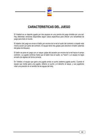 CARACTERISTICAS DEL JUEGO

El Voleibol es un deporte jugado por dos equipos en una cancha de juego dividida por una red.
Hay diferentes versiones disponibles según casos específicos para ofrecer una versatilidad de
juego para todo el mundo.

El objetivo del juego es enviar el balón por encima de la red al suelo del contrario e impedir esta
misma acción por parte del contrario. El equipo tiene tres golpes para devolver el balón (además
del golpe de bloqueo).

El balón se pone en juego con un saque: golpe del sacador por encima de la red hacia el campo
contrario. La jugada continúa hasta que el balón toca el suelo, va "fuera" o un equipo no logra
enviarlo de regreso de forma correcta.

En Voleibol, el equipo que gana una jugada anota un punto (sistema jugada punto). Cuando el
equipo que recibe gana una jugada, obtiene un punto y el derecho al saque, y sus jugadores
rotan una posición en el sentido de las agujas del reloj.




                                                                                               11
 