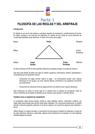 Parte 1
        FILOSOFÍA DE LAS REGLAS Y DEL ARBITRAJE
Introducción

El voleibol es uno de los más exitosos y populares deportes de competición y entretenimiento del mundo.
Es rápido, excitante y las acciones son explosivas. El voleibol de hoy consta de varios elementos de
crucial responsabilidad cuyas relaciones lo hacen único entre otros juegos:

Saque                                               Pases                                          Rotación



Saltos                                                                                             Acción
                                                                                                   Explosiva




Ataque                    Juego                                               Pistas               Defensa
                          Equipo                                              Divididas

En años recientes la FIVB ha hecho grandes esfuerzos por adaptar el juego a la audiencia moderna.

Este texto está dirigido al público que sigue el voleibol: jugadores, entrenadores, árbitros, espectadores o
comentaristas por las siguientes razones:

    -    Comprender las reglas permite mejorar el juego – los entrenadores pueden crear mejores
         estructuras en los equipos, así como mejores tácticas, permitiendo a los jugadores incrementar
         sus rendimientos.

    -    Comprender las relaciones entre las reglas permite a los árbitros tomar mejores decisiones.

Esta introducción se centra en primer lugar en el voleibol como un deporte de competición, antes de
entrar a identificar las principales cualidades que se requieren para realizar un arbitraje exitoso.

Voleibol como un deporte de competición

La competición utiliza fuerzas latentes. Exhibir la mejor habilidad, espíritu, creatividad y estética. Las
reglas están estructuradas para permitir todas estas cualidades. Con unas pocas excepciones, el voleibol
permite a todos los jugadores participar en la red (en ataque) y en la parte de zagueros (para defender o
servir).

William Morgan, el creador del juego, lo reconocería hoy día porque el voleibol ha mantenido a lo largo de
los años elementos distintivos y esenciales. Algunos de los elementos los comparten con otros deportes
red/balón/juegos de raqueta:




                                                                                                       13
 