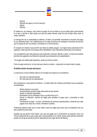 -    Servicio
    -    Rotación (se sigue un turno al servicio)
    -    Ataque
    -    Defensa

El voleibol es, sin embargo, único entre los juegos de red al insistir en que la pelota esté continuamente
en el aire y permitir a cada equipo una serie de pases internos antes de que el balón deba volver al
campo oponente.

La introducción de un especialista en defensa –el líbero- ha permitido incrementar la duración del juego
en sus diferentes fases. Las modificaciones en la regla del servicio ha cambiado el momento del servicio
que ha pasado de ser muy simple a convertirse en un arma ofensiva.

El concepto de rotación busca permitir que todos los atletas jueguen. Las reglas de las posiciones de los
jugadores deben permitir a los equipos tener flexibilidad y crear interesantes desarrollos en las tácticas.

Los competidores usan esta estructura para responder a técnicas, tácticas y poder. La estructura también
permite a los jugadores una libertad de expresión que entusiasme a los espectadores.

Y la imagen del voleibol está mejorando, yendo por el buen camino.

Como el juego evoluciona, no hay duda que volverá a cambiar – mejorando de manera fuerte y rápida.

El árbitro dentro de esta estructura

La esencia de un buen arbitraje radica en el concepto de la justicia y la consistencia.

    -    Ser justo con cada participante
    -    Ser visto justo por los espectadores.

Esto necesita de un alto grado de confianza – el árbitro debe dar confianza permitiendo que los jugadores
se entretengan:

    -    Siendo exacto en sus juicios.
    -    Comprendiendo porqué la regla está escrita de esa manera.
    -    Siendo un eficiente organizador.
    -    Permitiendo que la competición fluya y se dirija hacia su fin.
    -    Siendo un educador –usando las reglas para penalizar el juego sucio o amonestar la mala
         educación.
    -    Promoviendo el juego – es decir, permitiendo las acciones espectaculares y haciendo que cada
         jugador de lo mejor de sí mismo: entretener al público.

Finalmente podemos decir que un buen árbitro usará las reglas para hacer que la competición sea una
gran experiencia para todos.

Aquellos que las leyeron hace tiempo, que vean las reglas que a continuación se proponen como una
forma de desarrollo de un gran juego, pero conservándolas en su mente, porque estos párrafos anteriores
pueden ser de igual importancia para ti dependiendo de tu lugar dentro del deporte.




                                                                                                      14
 