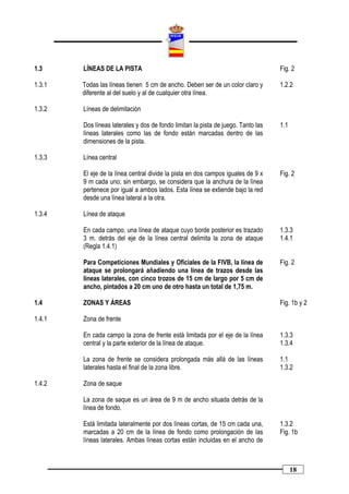 1.3     LÍNEAS DE LA PISTA                                                         Fig. 2

1.3.1   Todas las líneas tienen 5 cm de ancho. Deben ser de un color claro y       1.2.2
        diferente al del suelo y al de cualquier otra línea.

1.3.2   Líneas de delimitación

        Dos líneas laterales y dos de fondo limitan la pista de juego. Tanto las   1.1
        líneas laterales como las de fondo están marcadas dentro de las
        dimensiones de la pista.

1.3.3   Línea central

        El eje de la línea central divide la pista en dos campos iguales de 9 x    Fig. 2
        9 m cada uno; sin embargo, se considera que la anchura de la línea
        pertenece por igual a ambos lados. Esta línea se extiende bajo la red
        desde una línea lateral a la otra.

1.3.4   Línea de ataque

        En cada campo, una línea de ataque cuyo borde posterior es trazado         1.3.3
        3 m. detrás del eje de la línea central delimita la zona de ataque         1.4.1
        (Regla 1.4.1)

        Para Competiciones Mundiales y Oficiales de la FIVB, la línea de           Fig. 2
        ataque se prolongará añadiendo una línea de trazos desde las
        líneas laterales, con cinco trozos de 15 cm de largo por 5 cm de
        ancho, pintados a 20 cm uno de otro hasta un total de 1,75 m.

1.4     ZONAS Y ÁREAS                                                              Fig. 1b y 2

1.4.1   Zona de frente

        En cada campo la zona de frente está limitada por el eje de la línea       1.3.3
        central y la parte exterior de la línea de ataque.                         1.3.4

        La zona de frente se considera prolongada más allá de las líneas           1.1
        laterales hasta el final de la zona libre.                                 1.3.2

1.4.2   Zona de saque

        La zona de saque es un área de 9 m de ancho situada detrás de la
        línea de fondo.

        Está limitada lateralmente por dos líneas cortas, de 15 cm cada una,       1.3.2
        marcadas a 20 cm de la línea de fondo como prolongación de las             Fig. 1b
        líneas laterales. Ambas líneas cortas están incluidas en el ancho de



                                                                                         18
 