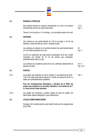 2.3     BANDAS LATERALES

        Dos bandas blancas se ajustan verticalmente a la red y se colocan        1.3.2
        directamente encima de cada línea lateral.                               Fig. 3

        Tienen 5 cm de ancho y 1 m de largo, y se consideran parte de la red.

2.4     ANTENAS

        Una antena es una varilla flexible de 1,80 m de largo y 10 mm de
        diámetro, hecha de fibra de vidrio o material similar.

        Las antenas se colocan en el extremo exterior de cada banda lateral      2.3
        y en los lados opuestos de la red.                                       Fig. 3

        Los 80 cm superiores de cada antena sobresalen de la red y están
        marcados con franjas de 10 cm de colores que contrasten,
        preferiblemente blanco y rojo.

        Las antenas se consideran parte de la red y delimitan lateralmente el    10.1.1
        espacio de paso.                                                         Fig. 3 y 5

2.5     POSTES

2.5.1   Los postes que sostienen la red se colocan a una distancia de 0,50 -     Fig. 3
        1,00 m de cada línea lateral (Figura 3). Tienen una altura de 2,55 m y
        deben ser preferiblemente ajustables.

        Para las Competiciones Mundiales y oficiales de la FIVB, los
        postes que sostienen la red están ubicados a una distancia de 1
        m. fuera de las líneas laterales.

2.5.2   Los postes son redondos y pulidos, fijados al suelo sin cables. No
        debe haber objetos peligrosos o que obstaculicen.

2.6     UTILES COMPLEMENTARIOS

        Cualquier útil complementario será determinado por las regulaciones
        de la FIVB.




                                                                                     21
 
