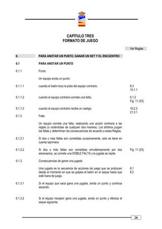 CAPÍTULO TRES
                              FORMATO DE JUEGO
                                                                                 Ver Reglas

6.        PARA ANOTAR UN PUNTO, GANAR UN SET Y EL ENCUENTRO

6.1       PARA ANOTAR UN PUNTO

6.1.1     Punto

          Un equipo anota un punto:

6.1.1.1   cuando el balón toca la pista del equipo contrario.                    8.3
                                                                                 10.1.1

6.1.1.2   cuando el equipo contrario comete una falta;                           6.1.2
                                                                                 Fig. 11 (23)

6.1.1.3   cuando el equipo contrario recibe un castigo.                          16.2.3
                                                                                 21.3.1
6.1.2     Falta

          Un equipo comete una falta, realizando una acción contraria a las
          reglas (o violándolas de cualquier otra manera). Los árbitros juzgan
          las faltas y determinan las consecuencias de acuerdo a estas Reglas.

6.1.2.1   Si dos o mas faltas son cometidas sucesivamente, solo se tiene en
          cuenta laprimera.

6.1.2.2   Si dos o más faltas son cometidas simultáneamente por dos              Fig. 11 (23)
          adversarios, se comete una DOBLE FALTA y la jugada se repite.

6.1.3     Consecuencias de ganar una jugada

          Una jugada es la secuencia de acciones de juego que se producen        8.1
          desde el momento en que se golpea el balón en el saque hasta que       8.2
          esté fuera de juego.

6.1.3.1   Si el equipo que saca gana una jugada, anota un punto y continúa
          sacando.


6.1.3.2   Si el equipo receptor gana una jugada, anota un punto y efectúa el
          saque siguiente.



                                                                                       28
 