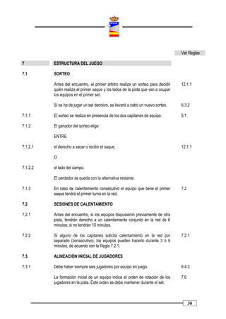 Ver Reglas

7         ESTRUCTURA DEL JUEGO

7.1       SORTEO

          Antes del encuentro, el primer árbitro realiza un sorteo para decidir    12.1.1
          quién realiza el primer saque y los lados de la pista que van a ocupar
          los equipos en el primer set.

          Si se ha de jugar un set decisivo, se llevará a cabo un nuevo sorteo.    6.3.2

7.1.1     El sorteo se realiza en presencia de los dos capitanes de equipo.        5.1

7.1.2     El ganador del sorteo elige:

          ENTRE

7.1.2.1   el derecho a sacar o recibir el saque,                                   12.1.1

          O

7.1.2.2   el lado del campo.

          El perdedor se queda con la alternativa restante.

7.1.3     En caso de calentamiento consecutivo el equipo que tiene el primer       7.2
          saque tendrá el primer turno en la red.

7.2       SESIONES DE CALENTAMIENTO

7.2.1     Antes del encuentro, si los equipos dispusieron previamente de otra
          pista, tendrán derecho a un calentamiento conjunto en la red de 6
          minutos; si no tendrán 10 minutos.

7.2.2     Si alguno de los capitanes solicita calentamiento en la red por          7.2.1
          separado (consecutivo), los equipos pueden hacerlo durante 3 ó 5
          minutos, de acuerdo con la Regla 7.2.1.

7.3       ALINEACIÓN INICIAL DE JUGADORES

7.3.1     Debe haber siempre seis jugadores por equipo en juego.                   6.4.3

          La formación inicial de un equipo indica el orden de rotación de los     7.6
          jugadores en la pista. Este orden se debe mantener durante el set.



                                                                                         30
 