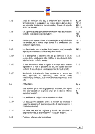 7.3.2     Antes de comenzar cada set, el entrenador debe presentar la             5.2.3.1
          formación inicial de su equipo en una hoja de rotación. La hoja debe    19.1.2
          ser entregada, debidamente cumplimentada y firmada, al segundo          24.3.1
          árbitro o al anotador.                                                  25.2.1.2

7.3.3     Los jugadores que no aparezcan en la formación inicial de un set son    7.3.2
          sustitutos para ese set (excepto el Líbero).                            15.5
                                                                                  19.12

7.3.4     Una vez que la hoja de rotación ha sido entregada al segundo árbitro    15.2.2
          o al anotador, no se permite ningún cambio en la formación sin una      15.5
          sustitución reglamentaria.

7.3.5     Las discrepancias entre la posición de los jugadores en el campo y la   24.3.1
          hoja de posiciones se soluciona de la siguiente manera:

7.3.5.1   Si la discrepancia se descubre antes de que comience el set, la         7.3.2
          posición de los jugadores se debe modificar de acuerdo con la de la
          hoja de posición. No habrá sanción.

7.3.5.2   Si antes del comienzo del set un jugador en el campo resulta no estar   7.3.2
          registrado en la hoja de posiciones del set, este jugador debe ser
          sustituido de acuerdo con la hoja de posiciones. No habrá sanción.

7.3.5.3   No obstante, si el entrenador desea mantener en el campo a ese          15.2.2
          (esos) jugador(es) no registrado(s) debe solicitar una(s)
          sustitución(es) normal(es), que será(n) entonces registrada(s) en el
          acta.

7.4       POSICIONES                                                              Fig. 4

          En el momento que el balón es golpeado por el sacador, cada equipo      7.6.1
          debe estar colocado en su propio campo en el orden de rotación          8.1
          (excepto el sacador).                                                   12.4

7.4.1     Las posiciones de los jugadores se numeran como sigue:

7.4.1.1   Los tres jugadores colocados junto a la red son los delanteros y
          ocupan las posiciones 4 (delantero-izquierdo), 3 (delantero-centro) y
          2 (delantero-derecho).

7.4.1.2   Los otros tres son los zagueros y ocupan las posiciones 5
          (zaguero-izquierdo), 6 (zaguero-centro) y 1 (zaguero-derecho).

7.4.2     Posiciones próximas entre los jugadores:




                                                                                     31
 