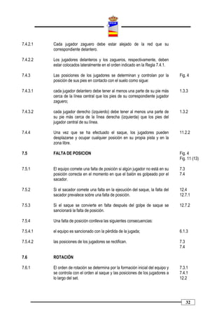 7.4.2.1   Cada jugador zaguero debe estar alejado de la red que su
          correspondiente delantero.

7.4.2.2   Los jugadores delanteros y los zagueros, respectivamente, deben
          estar colocados lateralmente en el orden indicado en la Regla 7.4.1.

7.4.3     Las posiciones de los jugadores se determinan y controlan por la          Fig. 4
          posición de sus pies en contacto con el suelo como sigue:

7.4.3.1   cada jugador delantero debe tener al menos una parte de su pie más        1.3.3
          cerca de la línea central que los pies de su correspondiente jugador
          zaguero;

7.4.3.2   cada jugador derecho (izquierdo) debe tener al menos una parte de         1.3.2
          su pie más cerca de la línea derecha (izquierda) que los pies del
          jugador central de su línea.

7.4.4     Una vez que se ha efectuado el saque, los jugadores pueden                11.2.2
          desplazarse y ocupar cualquier posición en su propia pista y en la
          zona libre.

7.5       FALTA DE POSICION                                                         Fig. 4
                                                                                    Fig. 11 (13)

7.5.1     El equipo comete una falta de posición si algún jugador no está en su     7.3
          posición correcta en el momento en que el balón es golpeado por el        7.4
          sacador.

7.5.2     Si el sacador comete una falta en la ejecución del saque, la falta del    12.4
          sacador prevalece sobre una falta de posición.                            12.7.1

7.5.3     Si el saque se convierte en falta después del golpe de saque se           12.7.2
          sancionará la falta de posición.

7.5.4     Una falta de posición conlleva las siguientes consecuencias:

7.5.4.1   el equipo es sancionado con la pérdida de la jugada;                      6.1.3

7.5.4.2   las posiciones de los jugadores se rectifican.                            7.3
                                                                                    7.4

7.6       ROTACIÓN

7.6.1     El orden de rotación se determina por la formación inicial del equipo y   7.3.1
          se controla con el orden al saque y las posiciones de los jugadores a     7.4.1
          lo largo del set.                                                         12.2




                                                                                          32
 
