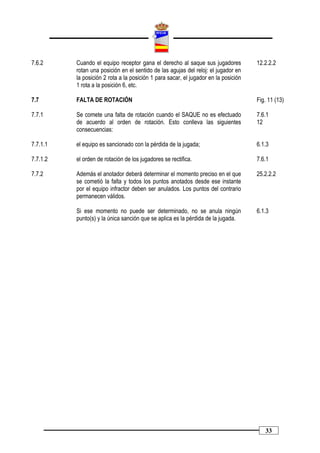 7.6.2     Cuando el equipo receptor gana el derecho al saque sus jugadores           12.2.2.2
          rotan una posición en el sentido de las agujas del reloj: el jugador en
          la posición 2 rota a la posición 1 para sacar, el jugador en la posición
          1 rota a la posición 6, etc.

7.7       FALTA DE ROTACIÓN                                                          Fig. 11 (13)

7.7.1     Se comete una falta de rotación cuando el SAQUE no es efectuado            7.6.1
          de acuerdo al orden de rotación. Esto conlleva las siguientes              12
          consecuencias:

7.7.1.1   el equipo es sancionado con la pérdida de la jugada;                       6.1.3

7.7.1.2   el orden de rotación de los jugadores se rectifica.                        7.6.1

7.7.2     Además el anotador deberá determinar el momento preciso en el que          25.2.2.2
          se cometió la falta y todos los puntos anotados desde ese instante
          por el equipo infractor deben ser anulados. Los puntos del contrario
          permanecen válidos.

          Si ese momento no puede ser determinado, no se anula ningún                6.1.3
          punto(s) y la única sanción que se aplica es la pérdida de la jugada.




                                                                                        33
 