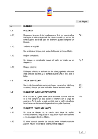 Ver Reglas

14.      BLOQUEO

14.1     BLOQUEAR

14.1.1   Bloquear es la acción de los jugadores cerca de la red encaminada a      7.4.1
         interceptar el balón que procede del campo contrario por encima del
         borde superior de la red. Sólo los delanteros pueden completar un
         bloqueo.

14.1.2   Tentativa de bloqueo:

         Una tentativa de bloqueo es la acción de bloquear sin tocar el balón.

14.1.3   Bloqueo completado:

         Un bloqueo es completado cuando el balón es tocado por un                Fig. 7
         bloqueador.

14.1.4   Bloqueo colectivo:

         El bloqueo colectivo es realizado por dos o tres jugadores, colocados
         unos cerca de los otros, y se completa cuando uno de ellos toca el
         balón.

14.2     TOQUE DE BLOQUEO

         Uno o más bloqueadores pueden dar toques consecutivos (rápidos y         9.1.1
         sucesivos) siempre que sean realizados durante la misma acción.          9.2.3

14.3     BLOQUEO EN EL ESPACIO ADVERSARIO

         En el bloqueo, el jugador puede pasar las manos y brazos más allá        13.1.1
         de la red, siempre que esta acción no interfiera con el juego del
         adversario. Por lo tanto, no está permitido tocar el balón más allá de
         la red hasta que el adversario haya realizado un golpe de ataque.

14.4     BLOQUEO Y TOQUES DEL EQUIPO

14.4.1   Un toque de bloqueo no se cuenta como toque de equipo.                   9.1
         Consecuentemente, después de un bloqueo un equipo tiene derecho
         a tres toques para devolver el balón.

14.4.2   El primer contacto después del bloqueo puede realizarlo cualquier
         jugador, incluido el que tocó el balón durante el bloqueo.



                                                                                        45
 