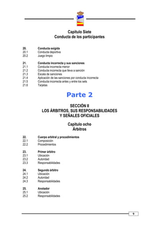 Capítulo Siete
                    Conducta de los participantes

20.    Conducta exigida
20.1   Conducta deportiva
20.2   Juego limpio

21.    Conducta incorrecta y sus sanciones
21.1   Conducta incorrecta menor
21.2   Conducta incorrecta que lleva a sanción
21.3   Escala de sanciones
21.4   Aplicación de las sanciones por conducta incorrecta
21.5   Conducta incorrecta antes y entre los sets
21.6   Tarjetas


                               Parte 2
                        SECCIÓN II
          LOS ÁRBITROS, SUS RESPONSABILIDADES
                  Y SEÑALES OFICIALES

                                Capítulo ocho
                                  Árbitros
22.    Cuerpo arbitral y procedimientos
22.1   Composición
22.2   Procedimientos

23.    Primer árbitro
23.1   Ubicación
23.2   Autoridad
23.3   Responsabilidades

24.    Segundo árbitro
24.1   Ubicación
24.2   Autoridad
24.3   Responsabilidades

25.    Anotador
25.1   Ubicación
25.2   Responsabilidades




                                                             9
 