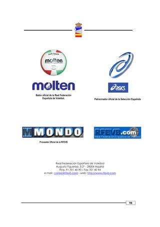 Balón oficial de la Real Federación
      Española de Voleibol.                 Patrocinador oficial de la Selección Española




   Proveedor Oficial de la RFEVB




                 Real Federación Española de Voleibol
                 Augusto Figueroa, 3-2º - 28004 Madrid
                    Tfno. 91 701 40 90 – Fax 701 40 94
        e-mail: correo@rfevb.com - web: http://www.rfevb.com




                                                                             98
 