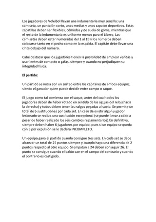 Los jugadores de Voleibol llevan una indumentaria muy sencilla: una
camiseta, un pantalón corto, unas medias y unos zapatos deportivos. Estas
zapatillas deben ser flexibles, cómodas y de suela de goma, mientras que
el resto de la indumentaria es uniforme menos para el Líbero. Las
camisetas deben estar numeradas del 1 al 18 y los números deben
colocarse tanto en el pecho como en la espalda. El capitán debe llevar una
cinta debajo del número.
Cabe destacar que los jugadores tienen la posibilidad de emplear vendas y
usar lentes de contacto o gafas, siempre y cuando no perjudiquen su
integridad física.
El partido:
Un partido se inicia con un sorteo entre los capitanes de ambos equipos,
siendo el ganador quien puede decidir entre campo o saque.
El juego como tal comienza con el saque, antes del cual todos los
jugadores deben de haber rotado en sentido de las agujas del reloj (hacia
la derecha) y todos deben tener las nalgas pegadas al suelo. Se permite un
total de 6 sustituciones por cada set. En caso de existir algún jugador
lesionado se realiza una sustitución excepcional (se puede llevar a cabo a
pesar de haber realizado los seis cambios reglamentarios).En definitiva,
siempre deben haber 6 jugadores por equipo, pues si un equipo se queda
con 5 por expulsión se le declara INCOMPLETO.
Un equipo gana el partido cuando consigue tres sets. En cada set se debe
alcanzar un total de 25 puntos siempre y cuando haya una diferencia de 2
puntos respecto al otro equipo. Si empatan a 24 deben conseguir 26. El
punto se consigue cuando el balón cae en el campo del contrario y cuando
el contrario es castigado.
 