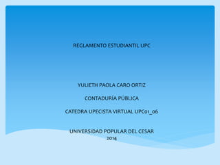 REGLAMENTO ESTUDIANTIL UPC 
YULIETH PAOLA CARO ORTIZ 
CONTADURÍA PÚBLICA 
CATEDRA UPECISTA VIRTUAL UPC01_06 
UNIVERSIDAD POPULAR DEL CESAR 
2014 
 