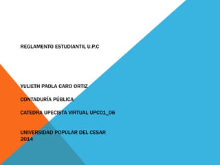 REGLAMENTO ESTUDIANTIL U.P.C 
YULIETH PAOLA CARO ORTIZ 
CONTADURÍA PÚBLICA 
CATEDRA UPECISTA VIRTUAL UPC01_06 
UNIVERSIDAD POPULAR DEL CESAR 
2014 
 