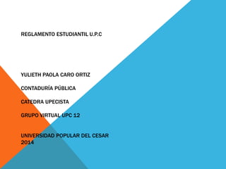 REGLAMENTO ESTUDIANTIL U.P.C 
YULIETH PAOLA CARO ORTIZ 
CONTADURÍA PÚBLICA 
CATEDRA UPECISTA 
GRUPO VIRTUAL UPC 12 
UNIVERSIDAD POPULAR DEL CESAR 
2014 
 