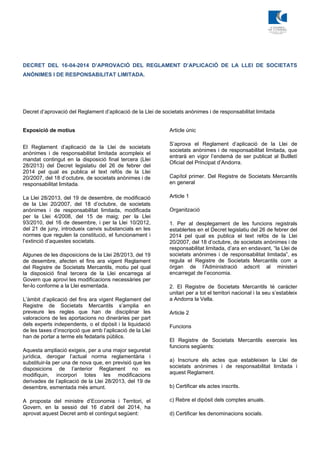 DECRET DEL 16-04-2014 D’APROVACIÓ DEL REGLAMENT D’APLICACIÓ DE LA LLEI DE SOCIETATS
ANÒNIMES I DE RESPONSABILITAT LIMITADA.
Decret d’aprovació del Reglament d’aplicació de la Llei de societats anònimes i de responsabilitat limitada
Exposició de motius
El Reglament d’aplicació de la Llei de societats
anònimes i de responsabilitat limitada acompleix el
mandat contingut en la disposició final tercera (Llei
28/2013) del Decret legislatiu del 26 de febrer del
2014 pel qual es publica el text refós de la Llei
20/2007, del 18 d’octubre, de societats anònimes i de
responsabilitat limitada.
La Llei 28/2013, del 19 de desembre, de modificació
de la Llei 20/2007, del 18 d’octubre, de societats
anònimes i de responsabilitat limitada, modificada
per la Llei 4/2008, del 15 de maig; per la Llei
93/2010, del 16 de desembre, i per la Llei 10/2012,
del 21 de juny, introdueix canvis substancials en les
normes que regulen la constitució, el funcionament i
l’extinció d’aquestes societats.
Algunes de les disposicions de la Llei 28/2013, del 19
de desembre, afecten el fins ara vigent Reglament
del Registre de Societats Mercantils, motiu pel qual
la disposició final tercera de la Llei encarrega al
Govern que aprovi les modificacions necessàries per
fer-lo conforme a la Llei esmentada.
L’àmbit d’aplicació del fins ara vigent Reglament del
Registre de Societats Mercantils s’amplia en
preveure les regles que han de disciplinar les
valoracions de les aportacions no dineràries per part
dels experts independents, o el dipòsit i la liquidació
de les taxes d’inscripció que amb l’aplicació de la Llei
han de portar a terme els fedataris públics.
Aquesta ampliació exigeix, per a una major seguretat
jurídica, derogar l’actual norma reglamentària i
substituir-la per una de nova que, en previsió que les
disposicions de l’anterior Reglament no es
modifiquin, incorpori totes les modificacions
derivades de l’aplicació de la Llei 28/2013, del 19 de
desembre, esmentada més amunt.
A proposta del ministre d’Economia i Territori, el
Govern, en la sessió del 16 d’abril del 2014, ha
aprovat aquest Decret amb el contingut següent:
Article únic
S’aprova el Reglament d’aplicació de la Llei de
societats anònimes i de responsabilitat limitada, que
entrarà en vigor l’endemà de ser publicat al Butlletí
Oficial del Principat d’Andorra.
Capítol primer. Del Registre de Societats Mercantils
en general
Article 1
Organització
1. Per al desplegament de les funcions registrals
establertes en el Decret legislatiu del 26 de febrer del
2014 pel qual es publica el text refós de la Llei
20/2007, del 18 d’octubre, de societats anònimes i de
responsabilitat limitada, d’ara en endavant, “la Llei de
societats anònimes i de responsabilitat limitada”, es
regula el Registre de Societats Mercantils com a
òrgan de l’Administració adscrit al ministeri
encarregat de l’economia.
2. El Registre de Societats Mercantils té caràcter
unitari per a tot el territori nacional i la seu s’estableix
a Andorra la Vella.
Article 2
Funcions
El Registre de Societats Mercantils exerceix les
funcions següents:
a) Inscriure els actes que estableixen la Llei de
societats anònimes i de responsabilitat limitada i
aquest Reglament.
b) Certificar els actes inscrits.
c) Rebre el dipòsit dels comptes anuals.
d) Certificar les denominacions socials.
 