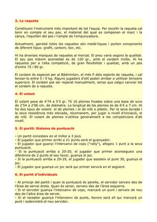 3. La raqueta

Constitueix l'instrument més important de tot l'equip. Per escollir la raqueta cal
tenir en compte el seu pes, el material del qual es componen el marc i la
canya, l'equilibri del pes i l'ample de l'empunyadura.

Actualment, gairebé totes les raquetes són metàl·liques i porten components
de diferent tipus: grafit, carboni, bor, etc.

Hi ha diverses marques de raquetes al mercat. El preu varia segons la qualitat.
El seu pes màxim aconsellat és de 120 gr., amb el cordam inclòs. Hi ha
raquetes per a l'alta competició, de gran flexibilitat i qualitat, amb un pes
d'entre 75 i 80 gr.

El cordam és especial per al Bàdminton, el més fi dels esports de raqueta, i cal
tensar-lo entre 5 i 9 kg. Alguns jugadors d'elit poden arribar a utilitzar tensions
superiors. El cordam pot ser reparat manualment, sense que calgui canviar tot
el cordam de a raqueta.

4. El volant

El volant pesa de 4'74 a 5'5 gr. Té 16 plomes fixades sobre una base de suro
de 2'54 a 2'86 cm. de diàmetre. La longitud de les plomes és de 6'4 a 7 cm. Hi
ha dos tipus de volant: el de plomes i el de niló o plàstic. Per la seva durada i
la seva resistència més elevada, recomanem, per jugar a nivell d'iniciació, el
de niló. El volant de plomes s'utilitza generalment a les competicions d'alt
nivell.

5. El partit: Sistema de puntuació

- Un partit consisteix en el millor a 3 jocs.
- El jugador que primer arribi a 21 punts serà el guanyador.
- El jugador que guanyi l'intercanvi de cops ("rally"), afegeix 1 punt a la seva
puntuació.
- Si la puntuació arriba a 20-20, el jugador que primer aconsegueix una
diferència de 2 punts al seu favor, guanya el joc.
- Si la puntuació arriba a 29-29, el jugador que assoleix el punt 30, guanya el
joc.
- El jugador que guanya un joc serà qui primer servirà en el següent.

6. El partit d'individuals

- Al principi del partit i quan la puntuació és parella, el servidor serveix des de
l'àrea de servei dreta. Quan és senar, serveix des de l'àrea esquerra.
- Si el servidor guanya l'intercanvi de cops, marcarà un punt i serveix de nou
des de l'altra àrea de servei.
- Si el receptor guanya l'intercanvi de punts, llavors serà ell qui marcarà un
punt i esdevindrà el nou servidor.
 