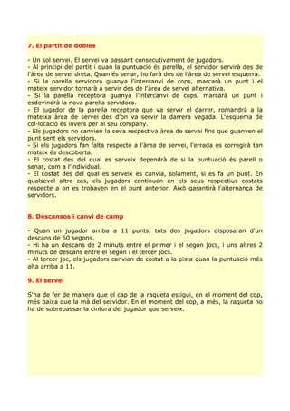 7. El partit de dobles

- Un sol servei. El servei va passant consecutivament de jugadors.
- Al principi del partit i quan la puntuació és parella, el servidor servirà des de
l'àrea de servei dreta. Quan és senar, ho farà des de l'àrea de servei esquerra.
- Si la parella servidora guanya l'intercanvi de cops, marcarà un punt i el
mateix servidor tornarà a servir des de l'àrea de servei alternativa.
- Si la parella receptora guanya l'intercanvi de cops, marcarà un punt i
esdevindrà la nova parella servidora.
- El jugador de la parella receptora que va servir el darrer, romandrà a la
mateixa àrea de servei des d'on va servir la darrera vegada. L'esquema de
col·locació és invers per al seu company.
- Els jugadors no canvien la seva respectiva àrea de servei fins que guanyen el
punt sent els servidors.
- Si els jugadors fan falta respecte a l'àrea de servei, l'errada es corregirà tan
mateix és descoberta.
- El costat des del qual es serveix dependrà de si la puntuació és parell o
senar, com a l'individual.
- El costat des del qual es serveix es canvia, solament, si es fa un punt. En
qualsevol altre cas, els jugadors continuen en els seus respectius costats
respecte a on es trobaven en el punt anterior. Això garantirà l'alternança de
servidors.


8. Descansos i canvi de camp

- Quan un jugador arriba a 11 punts, tots dos jugadors disposaran d'un
descans de 60 segons.
- Hi ha un descans de 2 minuts entre el primer i el segon jocs, i uns altres 2
minuts de descans entre el segon i el tercer jocs.
- Al tercer joc, els jugadors canvien de costat a la pista quan la puntuació més
alta arriba a 11.

9. El servei

S'ha de fer de manera que el cap de la raqueta estigui, en el moment del cop,
més baixa que la mà del servidor. En el moment del cop, a més, la raqueta no
ha de sobrepassar la cintura del jugador que serveix.
 