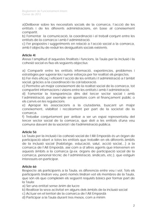 Reglament de Funcionament Intern
Gener de 2012


a)Deliberar sobre les necessitats socials de la comarca, l’acció de les
entitats i de les diferents administracions, en base al coneixement
compartit.
b) Fomentar la comunicació, la coordinació i el treball conjunt entre les
entitats de la comarca i amb l’administració.
c) Fer propostes i suggeriments en relació a l’acció social a la comarca,
amb l’objectiu de reduir les desigualtats socials existents.

Article 4t
Atesa l’amplitud d’aquestes finalitats i funcions, la Taula per la inclusió i la
cohesió social es fixa els següents objectius:

a) Compartir entre les entitats informació, experiències, problemes i
estratègies per superar-los i sumar esforços per fer realitat els projectes.
b) Fer més eficaç i eficient l’acció de les entitats i l’administració a l’àmbit
social, gràcies a la coordinació i la col·laboració.
c) Permetre un major coneixement de la realitat social de la comarca, tot
compartint informacions i visions entre les entitats i amb l’administració.
d) Fomentar la transparència dins del tercer sector social i amb
l’administració, per exemple en qüestions com el finançament públic o
els canvis en les regulacions.
e) Apropar les associacions a la ciutadania, buscant un major
coneixement, visibilitat i recolzament per part de la societat de la
comarca.
f) Treballar conjuntament per arribar a ser un espai representatiu del
tercer sector social de la comarca, que doti a les entitats d'una veu
comuna davant de la societat i de l'administració pública.

Article 5è
La Taula per la inclusió i la cohesió social de l’Alt Empordà és un òrgan de
participació obert a totes les entitats que treballin en els diferents àmbits
de la inclusió social (habitatge, educació, salut, acció social,...) a la
comarca de l’Alt Empordà, així com a d’altres agents que intervenen en
aquests àmbits a la comarca (p.ex. òrgans de participació social de la
comarca, personal tècnic de l’administració, sindicats, etc.), que estiguin
interessats en participar.

Article 6è
Respecte als participants a la Taula, es diferencia entre veu i vot. Tots els
participants tindran veu, però només tindran vot els membres de la Taula,
que són els que compleixin els següent requisits bàsics per formar part de
la Taula:
a) Ser una entitat sense ànim de lucre
b) Realitzar la seva activitat en alguns dels àmbits de la inclusió social
c) Actuar en el territori de la comarca de l’Alt Empordà
d) Participar a la Taula durant tres mesos, com a mínim

                                                                              2
 
 