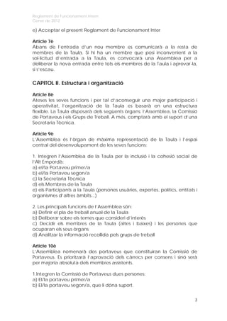 Reglament de Funcionament Intern
Gener de 2012

e) Acceptar el present Reglament de Funcionament Inter

Article 7è
Abans de l’entrada d’un nou membre es comunicarà a la resta de
membres de la Taula. Si hi ha un membre que posi inconvenient a la
sol·licitud d’entrada a la Taula, es convocarà una Assemblea per a
deliberar la nova entrada entre tots els membres de la Taula i aprovar-la,
si s’escau.


CAPITOL II. Estructura i organització

Article 8è
Ateses les seves funcions i per tal d’aconseguir una major participació i
operativitat, l’organització de la Taula es basarà en una estructura
flexible. La Taula disposarà dels següents òrgans: l’Assemblea, la Comissió
de Portaveus i els Grups de Treball. A més, comptarà amb el suport d’una
Secretaria Tècnica.

Article 9è
L’Assemblea és l’òrgan de màxima representació de la Taula i l’espai
central del desenvolupament de les seves funcions:

1. Integren l’Assemblea de la Taula per la inclusió i la cohesió social de
l’Alt Empordà:
a) el/la Portaveu primer/a
b) el/la Portaveu segon/a
c) la Secretaria Tècnica
d) els Membres de la Taula
e) els Participants a la Taula (persones usuàries, expertes, polítics, entitats i
organismes d’altres àmbits...)

2. Les principals funcions de l’Assemblea són:
a) Definir el pla de treball anual de la Taula
b) Deliberar sobre els temes que consideri d’interès
c) Decidir els membres de la Taula (altes i baixes) i les persones que
ocuparan els seus òrgans
d) Analitzar la informació recollida pels grups de treball

Article 10è
L’Assemblea nomenarà dos portaveus que constituiran la Comissió de
Portaveus. Es prioritzarà l’aprovació dels càrrecs per consens i sinó serà
per majoria absoluta dels membres assistents.

1.Integren la Comissió de Portaveus dues persones:
a) El/la portaveu primer/a
b) El/la portaveu segon/a, que li dóna suport.


                                                                               3
 
 