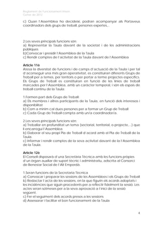 Reglament de Funcionament Intern
Gener de 2012

c) Quan l’Assemblea ho decideixi, podran acompanyar als Portaveus
coordinadors dels grups de treball, persones expertes,..



2.Les seves principals funcions són:
a) Representar la Taula davant de la societat i de les administracions
públiques
b)Convocar i presidir l’Assemblea de la Taula
c) Rendir comptes de l’activitat de la Taula davant de l’Assemblea

Article 11è
Atesa la diversitat de funcions i de camps d’actuació de la Taula i per tal
d’aconseguir una més gran operativitat, es constituiran diferents Grups de
Treball per a temes, per territoris o per portar a terme projectes específics.
Els Grups de Treball es constituiran en funció de les línies de treball
marcades per l’Assemblea, amb un caràcter temporal, i són els espais de
treball continu de la Taula:

1.Formen part dels Grups de Treball:
a) Els membres i altres participants de la Taula, en funció dels interessos i
disponibilitat
b) Com a mínim cal dues persones per a formar un Grup de Treball
c) Cada Grup de Treball compta amb un/a coordinador/a.

2.Les seves principals funcions són:
a) Treballar en profunditat un tema (sectorial, territorial, o projecte,...) que
li encarregui l’Assemblea
b) Elaborar el seu propi Pla de Treball d’acord amb el Pla de Treball de la
Taula.
c) Informar i rendir comptes de la seva activitat davant de la l’Assemblea
de la Taula.

Article 12è
El Consell disposarà d’una Secretària Tècnica amb les funcions pròpies
d’un òrgan auxiliar de suport tècnic i administratiu, adscrita al Consorci
de Benestar Social de l’Alt Empordà.

1.Seran funcions de la Secretaria Tècnica
a) Convocar i preparar les sessions de les Assemblees i els Grups de Treball
b) Redactar l’acta de les sessions, en la que figurin els acords adoptats i
les incidències que siguin procedents per a reflectir fidelment la sessió. Les
actes seran sotmeses per a la seva aprovació a l’inici de la sessió
següent.
c) Fer el seguiment dels acords presos a les sessions
d) Assessorar i facilitar el bon funcionament de la Taula


                                                                              4
 
 