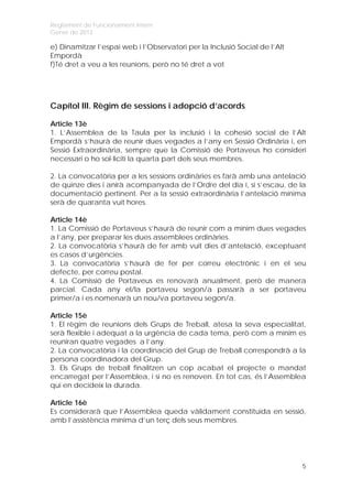 Reglament de Funcionament Intern
Gener de 2012

e) Dinamitzar l’espai web i l’Observatori per la Inclusió Social de l’Alt
Empordà
f)Té dret a veu a les reunions, però no té dret a vot




Capítol III. Règim de sessions i adopció d’acords

Article 13è
1. L’Assemblea de la Taula per la inclusió i la cohesió social de l’Alt
Empordà s’haurà de reunir dues vegades a l’any en Sessió Ordinària i, en
Sessió Extraordinària, sempre que la Comissió de Portaveus ho consideri
necessari o ho sol·liciti la quarta part dels seus membres.

2. La convocatòria per a les sessions ordinàries es farà amb una antelació
de quinze dies i anirà acompanyada de l’Ordre del dia i, si s’escau, de la
documentació pertinent. Per a la sessió extraordinària l’antelació mínima
serà de quaranta vuit hores.

Article 14è
1. La Comissió de Portaveus s’haurà de reunir com a mínim dues vegades
a l’any, per preparar les dues assemblees ordinàries.
2. La convocatòria s’haurà de fer amb vuit dies d’antelació, exceptuant
es casos d’urgències.
3.  La convocatòria s’haurà de fer per correu electrònic i en el seu
defecte, per correu postal.
4. La Comissió de Portaveus es renovarà anualment, però de manera
parcial. Cada any el/la portaveu segon/a passarà a ser portaveu
primer/a i es nomenarà un nou/va portaveu segon/a.

Article 15è
1. El règim de reunions dels Grups de Treball, atesa la seva especialitat,
serà flexible i adequat a la urgència de cada tema, però com a mínim es
reuniran quatre vegades a l’any.
2. La convocatòria i la coordinació del Grup de Treball correspondrà a la
persona coordinadora del Grup.
3. Els Grups de treball finalitzen un cop acabat el projecte o mandat
encarregat per l’Assemblea, i si no es renoven. En tot cas, és l’Assemblea
qui en decideix la durada.

Article 16è
Es considerarà que l’Assemblea queda vàlidament constituïda en sessió,
amb l’assistència mínima d’un terç dels seus membres.




                                                                            5
 
 