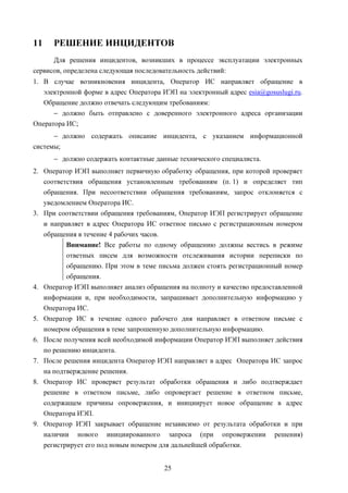 11     РЕШЕНИЕ ИНЦИДЕНТОВ
      Для решения инцидентов, возникших в процессе эксплуатации электронных
сервисов, определена следующая последовательность действий:
1. В случае возникновения инцидента, Оператор ИС направляет обращение в
   электронной форме в адрес Оператора ИЭП на электронный адрес esia@gosuslugi.ru.
   Обращение должно отвечать следующим требованиям:
      − должно быть отправлено с доверенного электронного адреса организации
Оператора ИС;
      − должно содержать описание инцидента, с указанием информационной
системы;
       − должно содержать контактные данные технического специалиста.
2. Оператор ИЭП выполняет первичную обработку обращения, при которой проверяет
   соответствия обращения установленным требованиям (п. 1) и определяет тип
   обращения. При несоответствии обращения требованиям, запрос отклоняется с
   уведомлением Оператора ИС.
3. При соответствии обращения требованиям, Оператор ИЭП регистрирует обращение
     и направляет в адрес Оператора ИС ответное письмо с регистрационным номером
     обращения в течение 4 рабочих часов.
            Внимание! Все работы по одному обращению должны вестись в режиме
            ответных писем для возможности отслеживания истории переписки по
         обращению. При этом в теме письма должен стоять регистрационный номер
         обращения.
4. Оператор ИЭП выполняет анализ обращения на полноту и качество предоставленной
   информации и, при необходимости, запрашивает дополнительную информацию у
   Оператора ИС.
5. Оператор ИС в течение одного рабочего дня направляет в ответном письме с
   номером обращения в теме запрошенную дополнительную информацию.
6. После получения всей необходимой информации Оператор ИЭП выполняет действия
   по решению инцидента.
7. После решения инцидента Оператор ИЭП направляет в адрес Оператора ИС запрос
   на подтверждение решения.
8. Оператор ИС проверяет результат обработки обращения и либо подтверждает
   решение в ответном письме, либо опровергает решение в ответном письме,
   содержащем причины опровержения, и инициирует новое обращение в адрес
   Оператора ИЭП.
9. Оператор ИЭП закрывает обращение независимо от результата обработки и при
   наличии нового инициированного запроса (при опровержении решения)
   регистрирует его под новым номером для дальнейшей обработки.


                                        25
 