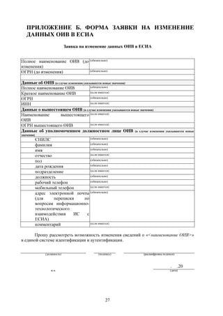 ПРИЛОЖЕНИЕ Б. ФОРМА ЗАЯВКИ НА ИЗМЕНЕНИЕ
   ДАННЫХ ОИВ В ЕСИА
                               Заявка на изменение данных ОИВ в ЕСИА


Полное наименование ОИВ (до (обязательно)
изменения)
ОГРН (до изменения)         (обязательно)



Данные об ОИВ (в случае изменения указываются новые значения)
Полное наименование ОИВ               (обязательно)

Краткое наименование ОИВ              (если имеется)

ОГРН                                  (обязательно)

ИНН                                   (если имеется)

Данные о вышестоящем ОИВ (в случае изменения указываются новые значения)
Наименование       вышестоящего (если имеется)
ОИВ
ОГРН вышестоящего ОИВ                 (если имеется)

Данные об уполномоченном должностном лице ОИВ (в случае изменения              указываются новые
значения)
            СНИЛС                   (обязательно)

            фамилия                 (обязательно)

            имя                     (обязательно)

            отчество                (если имеется)

            пол                     (обязательно)

            дата рождения           (обязательно)

            подразделение           (если имеется)

            должность               (обязательно)

            рабочий телефон         (обязательно)

            мобильный телефон       (если имеется)

            адрес электронной почты (обязательно)
            (для     переписки   по
            вопросам информационно-
            технологического
            взаимодействия    ИС  с
            ЕСИА)
            комментарий             (если имеется)


      Прошу рассмотреть возможность изменения сведений о «<наименование ОИВ>»
в единой системе идентификации и аутентификации.


                 (должность)                 (подпись)          (расшифровка подписи)



                                                                                  .     .20
                    м.п.                                                          (дата)




                                                 27
 
