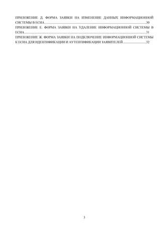 ПРИЛОЖЕНИЕ Д. ФОРМА ЗАЯВКИ НА ИЗМЕНЕНИЕ ДАННЫХ ИНФОРМАЦИОННОЙ
СИСТЕМЫ В ЕСИА .............................................................................................................................30
ПРИЛОЖЕНИЕ Е. ФОРМА ЗАЯВКИ НА УДАЛЕНИЕ ИНФОРМАЦИОННОЙ СИСТЕМЫ В
ЕСИА ......................................................................................................................................................31
ПРИЛОЖЕНИЕ Ж. ФОРМА ЗАЯВКИ НА ПОДКЛЮЧЕНИЕ ИНФОРМАЦИОННОЙ СИСТЕМЫ
К ЕСИА ДЛЯ ИДЕНТИФИКАЦИИ И АУТЕНТИФИКАЦИИ ЗАЯВИТЕЛЕЙ ............................32




                                                                             3
 