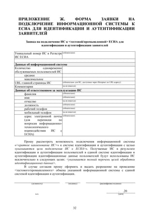 ПРИЛОЖЕНИЕ    Ж.   ФОРМА    ЗАЯВКИ   НА
   ПОДКЛЮЧЕНИЕ ИНФОРМАЦИОННОЙ СИСТЕМЫ К
   ЕСИА ДЛЯ ИДЕНТИФИКАЦИИ И АУТЕНТИФИКАЦИИ
   ЗАЯВИТЕЛЕЙ
         Заявка на подключение ИС к <тестовой/промышленной> ЕСИА для
                   идентификации и аутентификации заявителей

Уникальный номер ИС в Регистре (обязательно)
ИС ЕСИА

Данные об информационной системе
Количество         одновременно
обслуживаемых пользователей ИС
      среднее
      максимальное
URL главной страницы ИС         (обязательно для ИС, доступных через Интернет по URL-адресу)

Комментарии                     (если имеется)

Данные об ответственном за эксплуатацию ИС
      фамилия                   (обязательно)

      имя                       (обязательно)

      отчество                  (если имеется)

      должность                 (обязательно)

      рабочий телефон           (обязательно)

      мобильный телефон         (если имеется)

      адрес электронной почты (обязательно)
      (для     переписки     по
      вопросам информационно-
      технологического
      взаимодействия    ИС    с
      ЕСИА)

      Прошу рассмотреть возможность подключения информационной системы
«<краткое наименование ИС>» к системе идентификации и аутентификации с целью
«указываются цели подключения ИС к ЕСИА>». Получаемые ИС в результате
идентификации и аутентификации пользователей в единой системе идентификации и
аутентификации идентификационные данные пользователей будут использованы ИС
исключительно в следующих целях: <указывается полный перечень целей обработки
идентификационных данных>.
      В случае согласия прошу оформить и выдать разрешение на проведение
<тестового/промышленного> обмена указанной информационной системы с единой
системой идентификации и аутентификации.


              (должность)                     (подпись)                  (расшифровка подписи)


                                                                                           .     .20
                 м.п.                                                                      (дата)




                                                  32
 