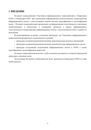 1 ВВЕДЕНИЕ
     Регламент взаимодействия Участников информационного взаимодействия с Оператором
ЕСИА и Оператором ИЭП при организации информационно-технологического взаимодействия
информационных систем с использованием единой системы идентификации и аутентификации
(далее – Регламент взаимодействия) предназначен для формализации ответственности участников,
задействованных в обеспечении и подержании процессов в рамках информационно-
технологического взаимодействия информационных систем с использованием ЕСИА, и сроков их
исполнения.
       Регламентированию подлежат следующие процедуры для Участников информационного
взаимодействия федерального и регионального уровней:
      − процедуры создания/изменения/исключения записей регистра органов и организаций;
      − процедуры создания/изменения/исключения записей регистра информационных систем;
      − процедура согласования подключения информационных систем к ЕСИА с целью
идентификации и аутентификации заявителей.
      Регламент взаимодействия включает в себя отдельные регламенты по каждой приведенной
процедуры, описанные далее.
      Актуализация Регламента взаимодействия будет проводиться Оператором ЕСИА по мере
необходимости.




                                             5
 