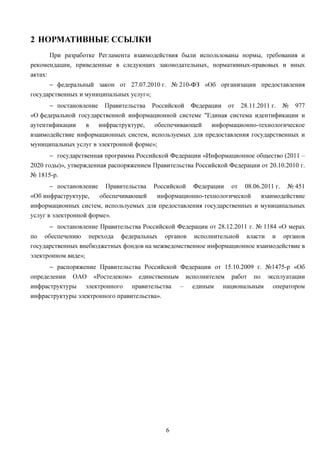 2 НОРМАТИВНЫЕ ССЫЛКИ
      При разработке Регламента взаимодействия были использованы нормы, требования и
рекомендации, приведенные в следующих законодательных, нормативных-правовых и иных
актах:
      − федеральный закон от 27.07.2010 г. № 210-ФЗ «Об организации предоставления
государственных и муниципальных услуг»;
      − постановление Правительства Российской Федерации от 28.11.2011 г. № 977
«О федеральной государственной информационной системе "Единая система идентификации и
аутентификации   в    инфраструктуре,   обеспечивающей   информационно-технологическое
взаимодействие информационных систем, используемых для предоставления государственных и
муниципальных услуг в электронной форме»;
         − государственная программа Российской Федерации «Информационное общество (2011 –
2020 годы)», утвержденная распоряжением Правительства Российской Федерации от 20.10.2010 г.
№ 1815-р.
      − постановление Правительства       Российской Федерации от 08.06.2011 г. № 451
«Об инфраструктуре,  обеспечивающей        информационно-технологической взаимодействие
информационных систем, используемых для предоставления государственных и муниципальных
услуг в электронной форме».
         − постановление Правительства Российской Федерации от 28.12.2011 г. № 1184 «О мерах
по обеспечению перехода федеральных органов исполнительной власти и органов
государственных внебюджетных фондов на межведомственное информационное взаимодействие в
электронном виде»;
      − распоряжение Правительства Российской Федерации от 15.10.2009 г. №1475-р «Об
определении ОАО «Ростелеком» единственным исполнителем работ по эксплуатации
инфраструктуры электронного правительства – единым национальным оператором
инфраструктуры электронного правительства».




                                              6
 