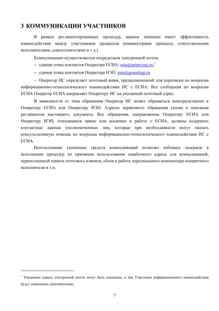 3 КОММУНИКАЦИИ УЧАСТНИКОВ
      В рамках регламентированных процедур, важное значение имеет эффективность
взаимодействия между участниками процессов (инициаторами процесса, ответственными
исполнителями, соисполнителями и т.д.).
         Коммуникации осуществляются посредством электронной почты:
         − единая точка контактов Оператора ЕСИА: esia@minsvyaz.ru;1
         − единая точка контактов Оператора ИЭП: esia@gosuslugi.ru
     − Оператор ИС определяет почтовый ящик, предназначенный для переписки по вопросам
информационно-технологического взаимодействия ИС с ЕСИА. Все сообщения по вопросам
ЕСИА Оператор ЕСИА направляет Оператору ИС на указанный почтовый адрес.
         В зависимости от типа обращения Оператор ИС может обращаться непосредственно к
Оператору ЕСИА или Оператору ИЭП. Адресат первичного обращения указан в описании
регламентов настоящего документа. Все обращения, направляемые Оператору ЕСИА или
Оператору ИЭП, относящиеся прямо или косвенно к работе с ЕСИА, должны содержать
контактные данные уполномоченных лиц, которые при необходимости могут оказать
консультативную помощь по вопросам информационно-технологического взаимодействия ИС с
ЕСИА.
      Использование указанных средств коммуникаций позволит избежать задержек в
исполнении процедур по причинам использования ошибочного адреса для коммуникаций,
переполненной памяти почтового клиента, сбоев в работе персонального компьютера конкретного
исполнителя и т.п.




1
    Указанные адреса электронной почты могут быть изменены, о чем Участники информационного взаимодействия
будут оповещены дополнительно.


                                                     7
 