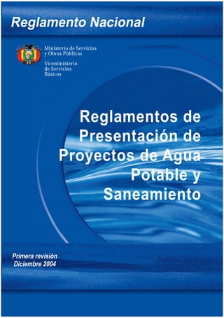 Reglamentos de
Presentación de
Proyectos de Agua
Potable y
Saneamiento
Reglamento Nacional
Ministerio de Servicios
y Obras Públicas
Viceministerio
de Servicios
Básicos
Primera revisión
Diciembre 2004
 