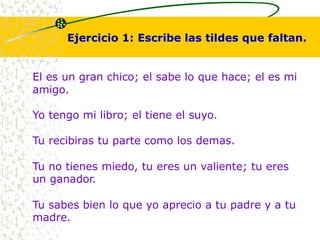 Ejercicio 1: Escribe las tildes que faltan. 
El es un gran chico; el sabe lo que hace; el es mi 
amigo. 
Yo tengo mi libro; el tiene el suyo. 
Tu recibiras tu parte como los demas. 
Tu no tienes miedo, tu eres un valiente; tu eres 
un ganador. 
Tu sabes bien lo que yo aprecio a tu padre y a tu 
madre. 
 