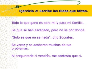 Ejercicio 2: Escribe las tildes que faltan. 
Todo lo que gano es para mi y para mi familia. 
Se que se han escapado, pero no se por donde. 
"Solo se que no se nada", dijo Socrates. 
Se veraz y se acabaran muchos de tus 
problemas. 
Al preguntarle si vendría, me contesto que si. 
 