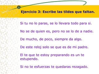 Ejercicio 3: Escribe las tildes que faltan. 
Si tu no lo paras, se lo llevara todo para si. 
No se de quien es, pero no se lo de a nadie. 
De mucho, de poco, siempre da algo. 
De este reloj solo se que es de mi padre. 
El te que te estoy preparando es un te 
estupendo. 
Si no te esfuerzas te quedaras rezagado. 
 