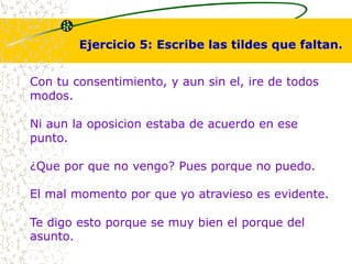 Ejercicio 5: Escribe las tildes que faltan. 
Con tu consentimiento, y aun sin el, ire de todos 
modos. 
Ni aun la oposicion estaba de acuerdo en ese 
punto. 
¿Que por que no vengo? Pues porque no puedo. 
El mal momento por que yo atravieso es evidente. 
Te digo esto porque se muy bien el porque del 
asunto. 
 