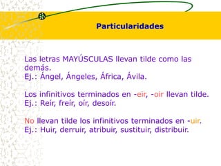 Particularidades 
Las letras MAYÚSCULAS llevan tilde como las 
demás. 
Ej.: Ángel, Ángeles, África, Ávila. 
Los infinitivos terminados en -eir, -oir llevan tilde. 
Ej.: Reír, freír, oír, desoír. 
No llevan tilde los infinitivos terminados en -uir. 
Ej.: Huir, derruir, atribuir, sustituir, distribuir. 
 