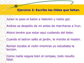 Ejercicio 2: Escribe las tildes que faltan. 
Julian le paso el balon a Valentin y metio gol. 
Andres se despidio de mi antes de marcharse a Irun. 
Ahora tendre que estar aqui cuidando del bebe. 
Cuando el ladron salto al jardin, le mordio el mastin. 
Roman tocaba el violin mientras yo estudiaba la 
leccion. 
Como nadie seguia bien el compas, todo resulto 
fatal. 
 