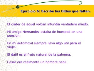 Ejercicio 6: Escribe las tildes que faltan. 
El crater de aquel volcan infundía verdadero miedo. 
Mi amigo Hernandez estaba de huesped en una 
pension. 
En mi automovil siempre llevo algo util para el 
viaje. 
El datil es el fruto natural de la palmera. 
Cesar era realmente un hombre habil. 
 